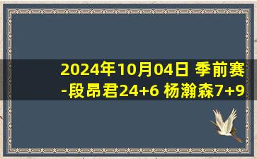 2024年10月04日 季前赛-段昂君24+6 杨瀚森7+9 崔晓龙20+7+4断 青岛险胜江苏